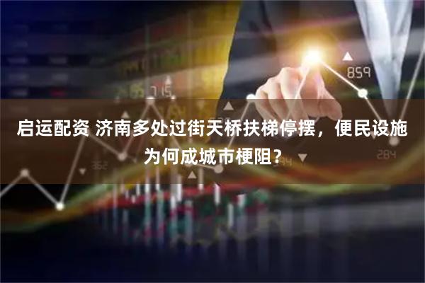 启运配资 济南多处过街天桥扶梯停摆，便民设施为何成城市梗阻？