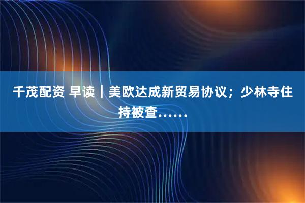 千茂配资 早读｜美欧达成新贸易协议；少林寺住持被查……