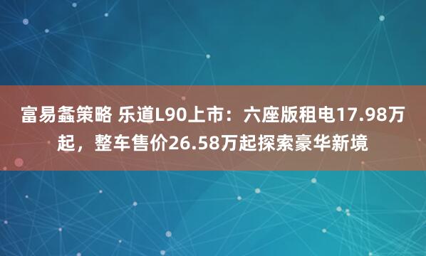 富易螽策略 乐道L90上市：六座版租电17.98万起，整车售价26.58万起探索豪华新境