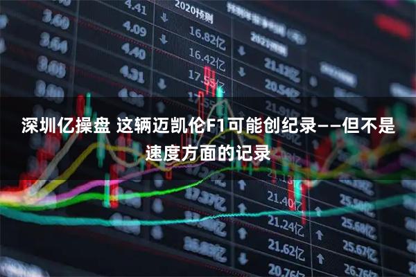 深圳亿操盘 这辆迈凯伦F1可能创纪录——但不是速度方面的记录