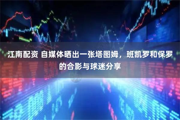 江南配资 自媒体晒出一张塔图姆，班凯罗和保罗的合影与球迷分享