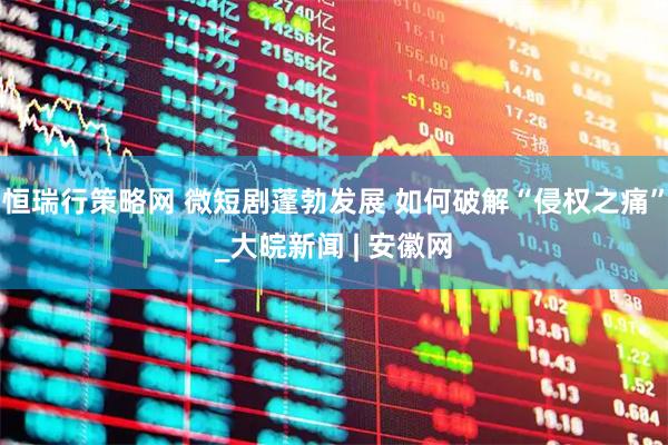恒瑞行策略网 微短剧蓬勃发展 如何破解“侵权之痛”_大皖新闻 | 安徽网