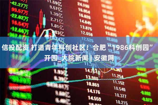 信投配资 打造青年科创社区！合肥“1986科创园” 开园_大皖新闻 | 安徽网