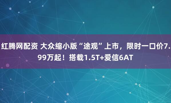 红腾网配资 大众缩小版“途观”上市，限时一口价7.99万起！搭载1.5T+爱信6AT