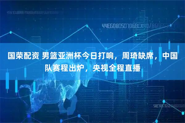 国荣配资 男篮亚洲杯今日打响，周琦缺席，中国队赛程出炉，央视全程直播