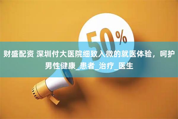 财盛配资 深圳付大医院细致入微的就医体验，呵护男性健康_患者_治疗_医生