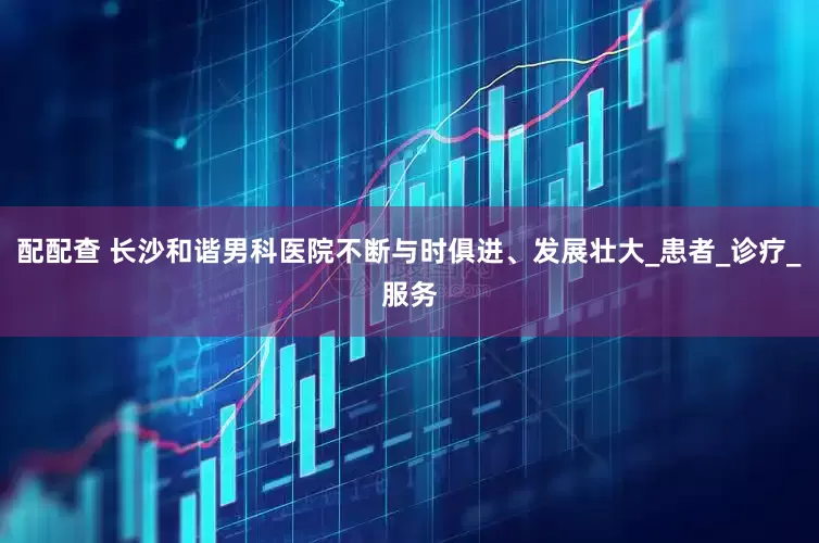 配配查 长沙和谐男科医院不断与时俱进、发展壮大_患者_诊疗_服务