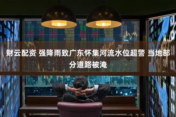 财云配资 强降雨致广东怀集河流水位超警 当地部分道路被淹