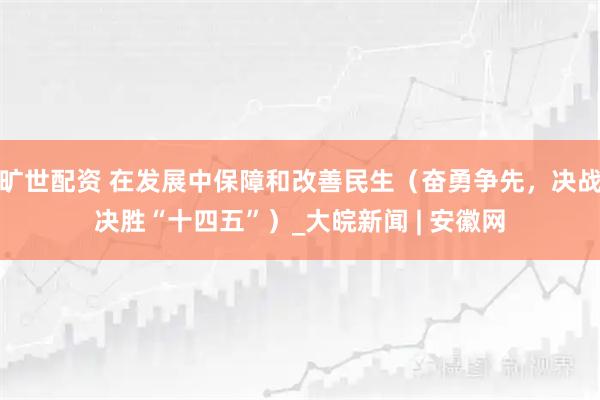 旷世配资 在发展中保障和改善民生（奋勇争先，决战决胜“十四五”）_大皖新闻 | 安徽网