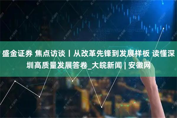 盛金证券 焦点访谈丨从改革先锋到发展样板 读懂深圳高质量发展答卷_大皖新闻 | 安徽网