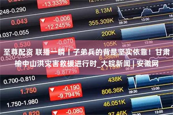 至尊配资 联播一瞬丨子弟兵的背是坚实依靠！甘肃榆中山洪灾害救援进行时_大皖新闻 | 安徽网