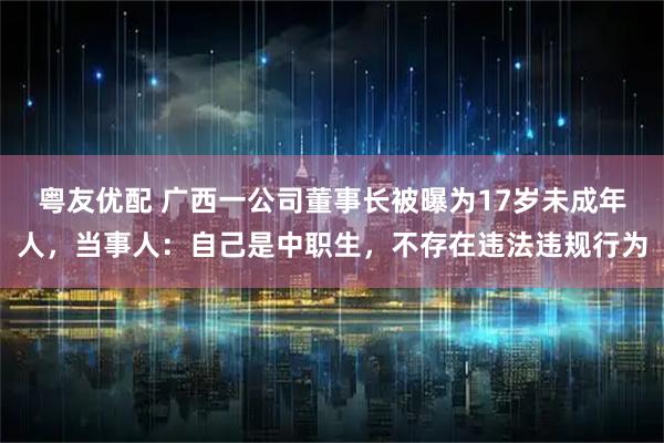 粤友优配 广西一公司董事长被曝为17岁未成年人，当事人：自己是中职生，不存在违法违规行为