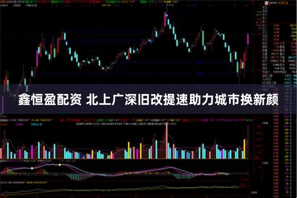 鑫恒盈配资 北上广深旧改提速助力城市换新颜