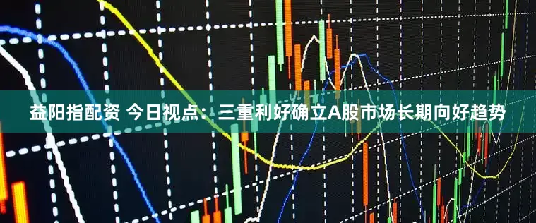 益阳指配资 今日视点：三重利好确立A股市场长期向好趋势