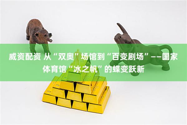 威资配资 从“双奥”场馆到“百变剧场”——国家体育馆“冰之帆”的蝶变跃新