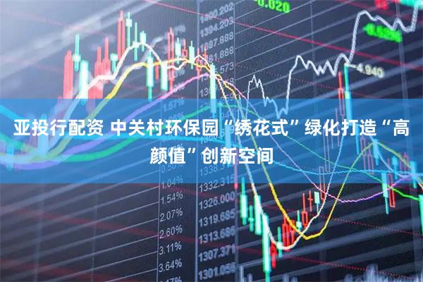 亚投行配资 中关村环保园“绣花式”绿化打造“高颜值”创新空间