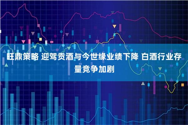 旺鼎策略 迎驾贡酒与今世缘业绩下降 白酒行业存量竞争加剧