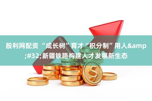股利网配资 “成长树”育才“积分制”用人&#32;新疆铁路构建人才发展新生态