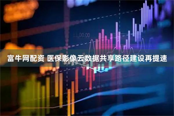 富牛网配资 医保影像云数据共享路径建设再提速