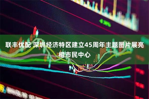 联丰优配 深圳经济特区建立45周年主题图片展亮相市民中心