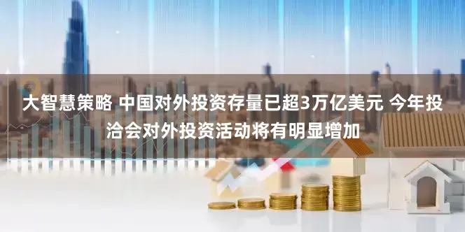大智慧策略 中国对外投资存量已超3万亿美元 今年投洽会对外投资活动将有明显增加