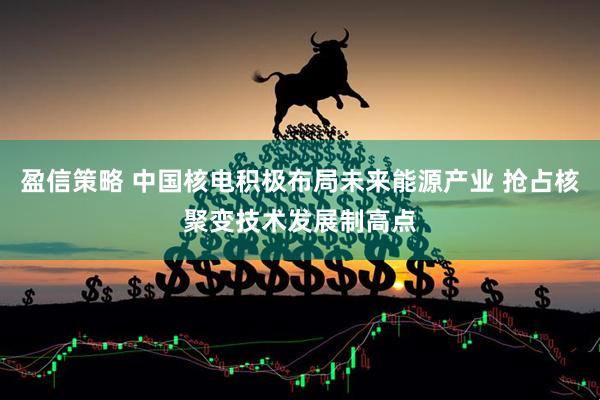 盈信策略 中国核电积极布局未来能源产业 抢占核聚变技术发展制高点