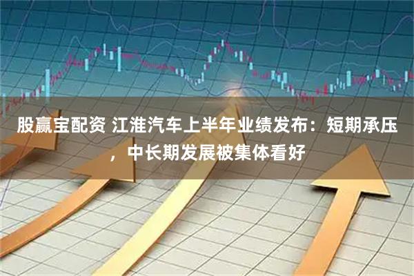股赢宝配资 江淮汽车上半年业绩发布：短期承压，中长期发展被集体看好
