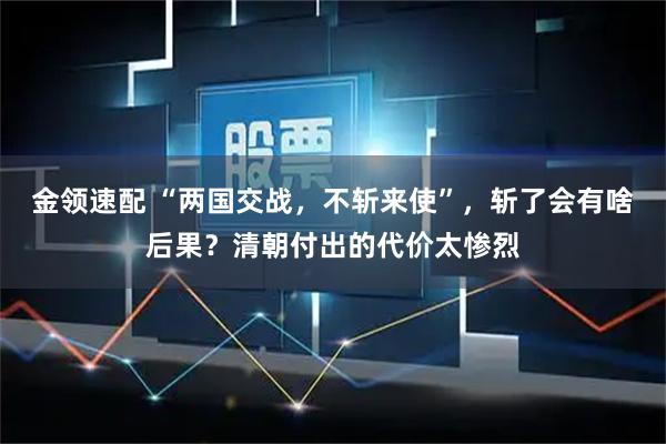 金领速配 “两国交战，不斩来使”，斩了会有啥后果？清朝付出的代价太惨烈