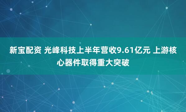 新宝配资 光峰科技上半年营收9.61亿元 上游核心器件取得重大突破