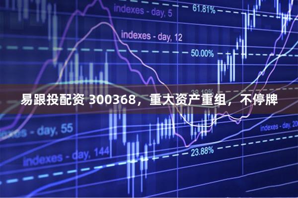 易跟投配资 300368，重大资产重组，不停牌