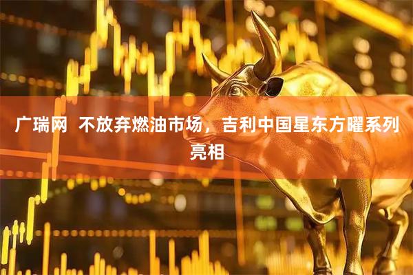 广瑞网  不放弃燃油市场，吉利中国星东方曜系列亮相