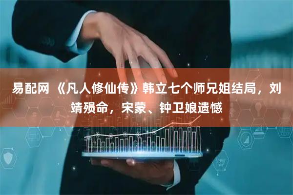 易配网 《凡人修仙传》韩立七个师兄姐结局，刘靖殒命，宋蒙、钟卫娘遗憾