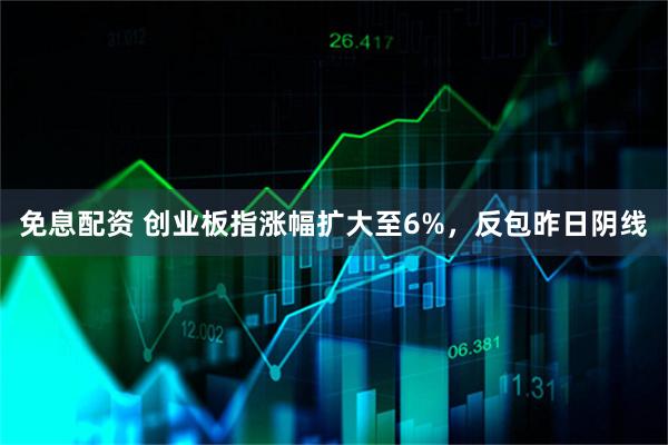 免息配资 创业板指涨幅扩大至6%，反包昨日阴线