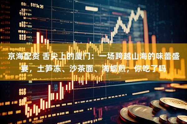 京海配资 舌尖上的厦门：一场跨越山海的味蕾盛宴，土笋冻、沙茶面、海蛎煎，你吃了吗