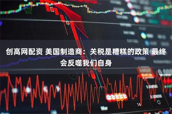 创高网配资 美国制造商：关税是糟糕的政策 最终会反噬我们自身