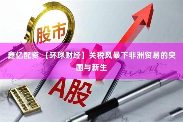 鑫亿配资 【环球财经】关税风暴下非洲贸易的突围与新生