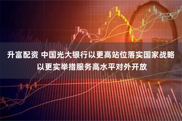 升富配资 中国光大银行以更高站位落实国家战略 以更实举措服务高水平对外开放