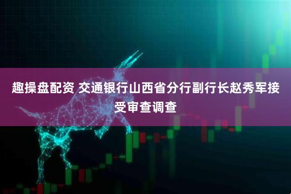 趣操盘配资 交通银行山西省分行副行长赵秀军接受审查调查