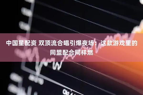 中国星配资 双顶流合唱引爆夜场：这款游戏里的同盟配合同样燃