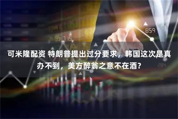 可米隆配资 特朗普提出过分要求，韩国这次是真办不到，美方醉翁之意不在酒？