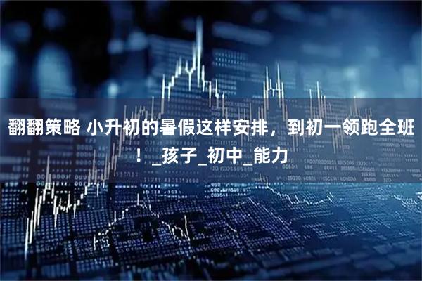 翻翻策略 小升初的暑假这样安排，到初一领跑全班！_孩子_初中_能力