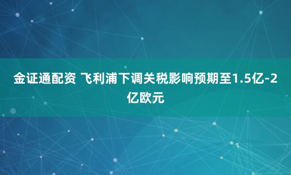 金证通配资 飞利浦下调关税影响预期至1.5亿-2亿欧元